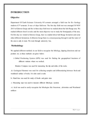 5 | P a g e
INTRODUCTION
Objective
Department Of Earth Sciences University Of comsats arranged a field tour for B.s Geology
student of 3rd semester. It was a 4 days field tour. The first day field tour was arranged 30 NOV
2015 to Khewra Gorge and the in these days field tour we studied about the Salt Range area. We
studied different fossil in rocks and the main objective was to study the Stratigraphy of the area.
On first day we visited to Khewra Gorge, here we studied about Salt Range formation and some
other different formations. In Khewra Gorge there is a stream passing through it and the water of
the area is salty in taste. We went through university bus.
Methodology
We applied different methods in our field to recognize the lithology, dipping directions and our
position etc. so these methods are given below:
i. Global Positioning System (GPS) was used for finding the geographical locations of
different stations where we worked.
Brunton Compass was used for measuring the dip and strike of the rocks
.iii. Geological Hammer was used for collecting samples and differentiating between fresh and
weathered surface of rocks. It is also used a scale.
Iv. Hand lens was used for study of fossils and grain sizes
.v. Measuring tape was used to measure different lithologic sections
.vi. Acid was used to easily recognize the lithologies like limestone , dolomites and Weathered
surfaces
 