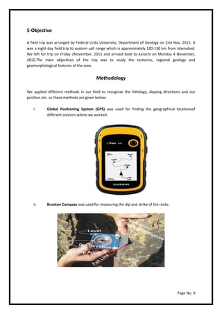 Page No. 9
5-Objective
A field trip was arranged by Federal Urdu University, Department of Geology on 2nd Nov, 2015. It
was a eight day field trip to eastern salt range which is approximately 120-130 km from Islamabad.
We left for trip on Friday 2November, 2015 and arrived back to Karachi on Monday 4 November,
2015.The main objectives of the trip was to study the tectonics, regional geology and
geomorphological features of the area.
Methodology
We applied different methods in our field to recognize the lithology, dipping directions and our
position etc. so these methods are given below:
i. Global Positioning System (GPS) was used for finding the geographical locationsof
different stations where we worked.
ii. Brunton Compass was used for measuring the dip and strike of the rocks.
 