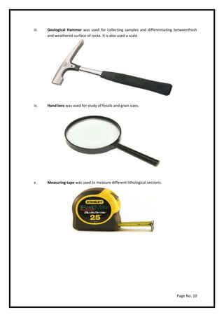 Page No. 10
iii. Geological Hammer was used for collecting samples and differentiating betweenfresh
and weathered surface of rocks. It is also used a scale.
iv. Hand lens was used for study of fossils and grain sizes.
v. Measuring tape was used to measure different lithological sections.
 