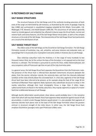 Page No. 15
9-TECTONICS OF SALT RANGE
SALT RANGE STRUCTURES
The structural features of the Salt Range and of the northerly trending extensions of both
ends of the range are dominated by salt tectonics, as illustrated by the series of geologic maps by
Gee (1980) and summarized in unpublished mapping compiled by M.A Bhatti, Feroz-uddin, J.W.
McDougall, P.O. Warwick, and Harald Drewes (1991-94). This occurrence of salt (herein generally
meant to include gypsum and anhydrite) has affected in diverse ways the thrust faults, normal and
reverse faults and slump features, all of the Salt Range-Potwar thrust plate, as well as the complex
structures at the ends of the Salt Range. The characteristics of the Salt Range thrust fault particularly
are a result of the distribution of salt.
SALT RANGE THRUST FAULT
The oldest rocks of the Salt Range are the Eocambrian Salt Range Formation. The Salt Range
Formation consists of marlstone, clay, salt, anhydrite, and some siltstone and carbonate rocks, an
assemblage that is structurally very incompetent and varies widely in thickness due to salt flowage.
Over extensive subsurface tracts this thickness is in the range of many hundreds to two
thousand meters thick, but at the surface the base of the formation is not exposed and so the local
thickness is unknown. This formation is presumed to overlie the thick, mildly metamorphosed, and
very competent rocks of Proterozoic age that are part of the Indo-Australian plate.
In a general sense, the Salt Range thrust fault separates the Eocambrian from the Proterozoic rocks.
The presence of this thrust fault is inferred from abundant disharmonic structures between the
plates, from the seismic refraction records, the seismicity data, and from the intensely deformed
condition of the rocks directly above the concealed fault. In a few sites, segments of the Salt Range
thrust fault have been inferred to be present, as for example along the foot of the range 30 km
northeast of Mianwali These segments likely represent only subordinate structures to those in the
nearby subsurface, although their local stratigraphic throw is large. Even if other, larger,
subhorizontal faults are found in the nearby subsurface, they may be segments or splays of a master
fault that is obliterated because of salt flowage.
Although ductile deformation would prevail, shear planes would probably occur in the nonsaline
rocks from which salt may have flowed; those fault segments likely would end against masses of salt
accumulation, in which erratic flowage features would prevail. It is also possible that segments of
extensive discrete fault planes exist at the base of the Salt Range Formation where the greatest
contrast in structural strength of the rocks occurs. In either case, the Salt Range thrust fault
emplaces Eocambrian (younger) rocks upon Proterozoic (older) rocks.
 