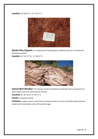Page No. 18
Location: 32° 66‘37‘’ N ; 73 ° 51’ 97’’ S.
Bandar Khas Gypsum: It is comprised of massive gypsum, dolomite and marl. It overlies the
billianwala and marl.
Location: 32 ° 65’ 37 ‘’N ; 73 ° 00’ 97’’ S
Sahwal Marl Member: This member overlies the Bhandar Kas Membr and is comprised of an
upper bright marly unit containing dull red marl.
Location:34 ° 65’ 93’’N. 73 ° 00’ 71’’S
Fossils:It is devoid of fossils.
Contacts:Its upper contact is with Khewra Sandstone which is normal and conformable and lower
contact with metamorphic rocks of Precambrian age.
 