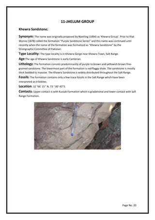 Page No. 20
11-JHELUM GROUP
Khewra Sandstone:
Synonym: The name was originally proposed by Noetling (1894) as ‘Khewra Group’. Prior to that
Wynne (1878) called the formation “Purple Sandstone Series” and this name was continued until
recently when the name of the formation was formalized as “Khewra Sandstone” by the
Stratigraphic Committee of Pakistan.
Type Locality: The type locality is in Khewra Gorge near Khewra Town, Salt Range.
Age:The age of Khewra Sandstone is early Cambrian.
Lithology: The formation consists predominantly of purple to brown and yellowish brown fine-
grained sandstone. The lowermost part of the formation is red flaggy shale. The sandstone is mostly
thick bedded to massive. The Khewra Sandstone is widely distributed throughout the Salt Range.
Fossils: The formation contains only a few trace fossils in the Salt Range which have been
interpreted as trilobites.
Location: 32 °66’ 15’’ N. 73 ° 00’ 43”S.
Contacts: Upper contact is with Kussak Formation which is gradational and lower contact with Salt
Range Formation.
 