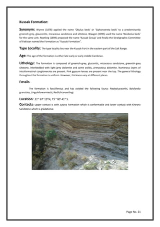 Page No. 21
Kussak Formation:
Synonym: Wynne (1878) applied the name ‘Obulus beds’ or ‘Siphonotreta beds’ to a predominantly
greenish grey, glauconitic, micaceous sandstone and siltstone. Waagen (1895) used the name ‘Neobolus beds’
for the same unit. Noetling (1894) proposed the name ‘Kussak Group’ and finally the Stratigraphic Committee
of Pakistan named the Formation as “Kussak Formation”.
Type Locality: The type locality lies near the Kussak Fort in the eastern part of the Salt Range.
Age: The age of the formation is either late early or early middle Cambrian.
Lithology: The formation is composed of greenish-grey, gluconitic, micaceous sandstone, greenish-grey
siltstone, interbedded with light grey dolomite and some oolitic, arenaceous dolomite. Numerous layers of
intraformatinal conglomerate are present. Pink gypsum lenses are present near the top. The general lithology
throughout the formation is uniform. However, thickness vary at different places.
Fossils:
The formation is fossiliferous and has yielded the following fauna: Neoboluswarthi, Bolsfordla
granulate, Lingulellawanniecki, Redlichtanoetlingi.
Location: 32 ° 67’ 15”N; 73 ° 00’ 41” S.
Contacts: Upper contact is with Jutana Formation which is conformable and lower contact with Khewra
Sandstone which is gradational.
 