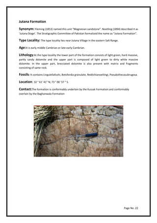 Page No. 22
Jutana Formation
Synonym: Fleming (1853) named this unit “Magnesian sandstone”. Noetling (1894) described it as
‘Jutana Stage’. The Stratigraphic Committee of Pakistan formalized the name as “Jutana Formation”.
Type Locality: The type locality lies near Jutana Village in the eastern Salt Range.
Age:It is early middle Cambrian or late early Cambrian.
Lithology:At the type locality the lower part of the formation consists of light green, hard massive,
partly sandy dolomite and the upper part is composed of light green to dirty white massive
dolomite. In the upper part, brecciated dolomite is also present with matrix and fragments
consisting of same rock.
Fossils: It contains Lingulellafushi, Botsfordia granulate, Redilchianoetlingi, Pseudothecasubrugosa.
Location: 32 ° 61’ 41” N; 73 ° 00 ‘37 “ S.
Contact:The formation is conformably underlain by the Kussak Formation and conformably
overlain by the Baghanwala Formation
 