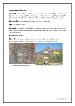 Page No. 23
Baghanwala Formation:
Synonym: The name Baghanwala Formation is now given to the rocks of the ‘Pseudomorph Salt
Crystal Zone’ of the Wynne (1878) and the ‘Baghanwala Group’ of Noetling (1894). Holland (1926)
called these beds “Salt Pseudomorph beds” and Pascoe (1959) named them “Baghanwala Stage”.
Type Locality:It is near Baghanwala Village in the Eastern Salt Range.
Age: Early middle Cambrian
Lithology:The formation is composed of red shale and clay, alternating with flaggy sandstone. The
flaggy sandstone exhibits several colours including pink grey or blue green, especially in the lower
half of the formation.
Fossils:Devoid of fossils.
Contact:The contact of the Baghanwala Formation with the overlying Tobra Formation is
unconformable, whereas the lower contact with the Jutana Formation is conformable.
 