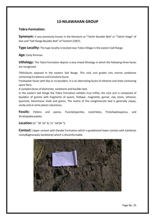 Page No. 25
13-NILAWAHAN GROUP
Tobra Formation:
Synonym: It was previously known in the literature as “Talchir Boulder Bed” or “Talchir Stage” of
Gee and “Salt Range Boulder Bed” of Teichert (1967).
Type Locality: The type locality is located near Tobra Village in the eastern Salt Range.
Age: Early Permian
Lithology: The Tobra Formation depicts a very mixed lithology in which the following three facies
are recognized
Tilliticfacies exposed in the eastern Salt Range. This rock unit grades into marine sandstone
containing Eurydesma and Conularia fauna
Freshwater facies with few or no boulders. It is an alternating facies of siltstone and shale containing
spore flora.
A complex facies of diamictite, sandstone and boulder bed.
In the eastern Salt Range the Tobra Formation exhibits true trillite; the rock unit is composed of
boulders of granite with fragments of quartz, feldspar, magnetite, garnet, clay stone, siltstone,
quartzite, bituminous shale and gneiss. The matrix of the conglomerate bed is generally clayey,
sandy and at some places calcareous.
Fossils: Pollens and spores, Punctatisporites, Leiotriletes, Protohaploxypinus, and
Striatopodocarpites.
Location:32 ° 78’ 16” N; 71 ° 64’04 “S.
Contact: Upper contact with Dandot Formation which is gradational lower contact with Cambrian
rocks(Baghanwala Sandstone) which is disconformable.
 