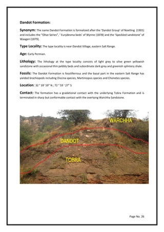 Page No. 26
Dandot Formation:
Synonym: The name Dandot Formation is formalized after the ‘Dandot Group’ of Noetling (1901)
and includes the “Olive Series”, ‘ Eurydesma beds’ of Wynne (1878) and the ‘Speckled sandstone’ of
Waagen (1879).
Type Locality: The type locality is near Dandot Village, eastern Salt Range.
Age: Early Permian.
Lithology: The lithology at the type locality consists of light grey to olive green yellowish
sandstone with occasional thin pebbly beds and subordinate dark grey and greenish splintery shale.
Fossils: The Dandot Formation is fossiliferrous and the basal part in the eastern Salt Range has
yielded brachiopods including Discina species, Martiniopsis species and Chonetes species.
Location: 32 ° 39’ 59” N ; 72 ° 59 ‘ 27” S
Contact: The formation has a gradational contact with the underlying Tobra Formation and is
terminated in sharp but conformable contact with the overlying Warchha Sandstone.
 