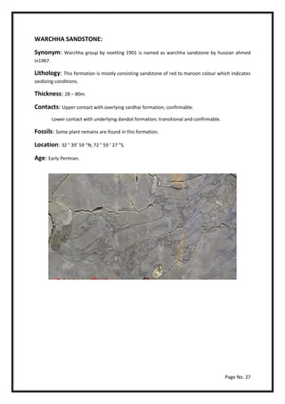 Page No. 27
WARCHHA SANDSTONE:
Synonym: Warchha group by noetling 1901 is named as warchha sandstone by hussian ahmed
in1967.
Lithology: This formation is mostly consisting sandstone of red to maroon colour which indicates
oxidizing conditions.
Thickness: 28 – 80m.
Contacts: Upper contact with overlying sardhai formation; confirmable.
Lower contact with underlying dandot formation; transitional and confirmable.
Fossils: Some plant remains are found in this formation.
Location: 32 ° 39’ 59 “N; 72 ° 59 ‘ 27 “S.
Age: Early Permian.
 