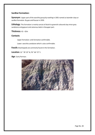 Page No. 28
Sardhai Formation:
Synonym: Upper part of the warchha group by noetling in 1901 named as lavender clays or
sardhai formation. By gee and Pascoe in 1959.
Lithology: This formation is mainly concist of bluish to greenish coloured clay minor grey
sandstone and gypsum and calcerous beds in theupper part.
Thickness: 42 – 65m
Contacts:
Upper formation: amb formation confirmable.
Lower: warchha sandstone which is also confirmable.
Fossils: Brachiopods are commonly found in this formation.
Location: 32 ° 78’ 33” N; 78 ° 64’ 72” S
Age: Early Permian.
 