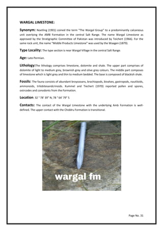 Page No. 31
WARGAL LIMESTONE:
Synonym: Noetling (1901) coined the term “The Wargal Group” to a predominantly calcareous
unit overlying the AMB Formation in the central Salt Range. The name Wargal Limestone as
approved by the Stratigraphic Committee of Pakistan was introduced by Teichert (1966). For the
same rock unit, the name “Middle Products Limestone” was used by the Waagen (1879).
Type Locality: The type section is near Wargal Village in the central Salt Range.
Age: Late Permian.
Lithology:The lithology comprises limestone, dolomite and shale. The upper part comprises of
dolomite of light to medium grey, brownish grey and olive grey colours. The middle part composes
of limestone which is light grey and thin to medium bedded. The base is composed of blackish shale.
Fossils: The fauna consists of abundant broyozoans, brachiopods, bivalves, gastropods, nautiloids,
ammonoids, trilobitesandcrinoids. Kummel and Tiechert (1970) reported pollen and spores,
ostrcodes and conodonts from the Formation.
Location: 32 ° 78’ 39” N; 78 ° 64’ 79” S
Contacts: The contact of the Wargal Limestone with the underlying Amb Formation is well-
defined. The upper contact with the Chiddru Formation is transitional.
 