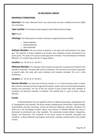 Page No. 34
16-MUSAKHEL GROUP
MIANWALI FORMATION:
Synonym: The name “Mianwali Series” was used by Gee and later modified by Kummel (1966)
into a formation.
Type Locality: The formation is best exposed in Zaluch Nala and Khisor Range.
Age:Triassic
Lithology: The following three members have been recognized by Kummel (1966).
o Kathwai Member.
o Mittiwali Member.
o Narmia Member.
Kathwai Member: The unit consists of dolomite in the lower part and limestone in the upper
part. The dolomite is finally crystalline and includes fossil fragments (mainly echinoderms) and
quartz grains. The upper unit is grey to brown glauconitic limestone. The total thickness of Kathwai
Member is 3.7 in Zaluch Nala and 2.4m in Tappan Wahan.
Location: 32 ° 78’ 32” N; 71 ° 64’ 94” S
Mittiwali Member: The lithology consists of grey, fine-grained, non-glauconitic limestone with
abundant ammonites. The basal beds consist of limestone. The rest of the unit consists of greenish
to greyish shale, silty shale with some sandstone and limestone interbeds. The unit is richly
fossiliferous.
Location: 32 ° 78’ 70” N; 71 ° 64’ 90” S
Narmia Member: The basal bed of Narmia member is a 3 m thick limestone which in Zaluch
Nala consists of dark grey to brown fragmental limestone, sandy in part and containing brachiopods,
bivalves and ammonoids. The rest of the unit consists of grey to black shale with interbeds of
sandstone and lenticular limestone or dolomite. The topmost bed is a grey to brown massive
dolomite.
Fossils:
In Kathwai Member the most significant fossils are Ophicerasconnectens, Glyptophiceras of.
G. himalayanumis also reported. The fauna includes endothyracean Foraminifera, Lingula borealis,
rhynchonellids, pectnids, ostracodes, crinoid and ophiuroid fragments, echinoids, conodonts, fish
teeth and a rich assemblage of pollen, spores and acritarchs. In Mittiwali Member the fauna is
dominated by ammonoids and a few nautiloids. The ammonoids include Ambites, Proptychites,
Kingites and Paranorites. The remainder of the fauna consists of pectinids, ostracodes and
conodonts. In Narmia Member brachiopods, ammonoids, nautiloids, echinoid spines and crinodial
remains.
 