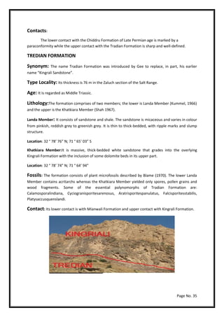 Page No. 35
Contacts:
The lower contact with the Chiddru Formation of Late Permian age is marked by a
paraconformity while the upper contact with the Tradian Formation is sharp and well-defined.
TREDIAN FORMATION
Synonym: The name Tradian Formation was introduced by Gee to replace, in part, his earlier
name “Kingrali Sandstone”.
Type Locality: Its thickness is 76 m in the Zaluch section of the Salt Range.
Age: It is regarded as Middle Triassic.
Lithology:The formation comprises of two members; the lower is Landa Member (Kummel, 1966)
and the upper is the Khatkiara Member (Shah 1967).
Landa Member: It consists of sandstone and shale. The sandstone is micaceous and varies in colour
from pinkish, reddish grey to greenish grey. It is thin to thick-bedded, with ripple marks and slump
structure.
Location: 32 ° 78’ 76” N; 71 ° 65’ 03” S
Khatkiara Member:It is massive, thick-bedded white sandstone that grades into the overlying
Kingrali Formation with the inclusion of some dolomite beds in its upper part.
Location: 32 ° 78’ 74” N; 71 ° 64’ 94”
Fossils: The formation consists of plant microfossils described by Blame (1970). The lower Landa
Member contains acritarchs whereas the Khatkiara Member yielded only spores, pollen grains and
wood fragments. Some of the essential polynomorphs of Tradian Formation are:
Calamosporalindiana, Cyciogranisporitesarenosus, Aratrisporitespanulatus, Falcisporitesstabilis,
Platysaccusquenslandi.
Contact: Its lower contact is with Mianwali Formation and upper contact with Kingrali Formation.
 