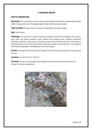 Page No. 38
17-SURGHAR GROUP
DATTA FORMATION
Synonym: The name Datta Formation was introduced by Danilchik (1961) and Danilchik and Shah
(1967) to replace the name “Variegated Stage” of Gee (1945) and earlier workers.
Type Locality: The type section is located in Datta Nala in the Surghar Range.
Age: Early Jurassic.
Lithology: The formation is mainly of continental origin and consists of variegated (red, maroon,
grey, green and white) sandstone, shale, siltstone and mudstone with irregularly distributed
calcareous, dolomitic, carbonaceous, ferruginous, glass sand and fireclay horizons. The fireclay is
normally present in the lower part while the upper part includes a thick bed (4 to 7 m) of maroon
shale easily recognizable in Salt Range and Trans-Indus Ranges.
Fossils: No diagnostic fossils have been reported from the formation except some carbonaceous
remains.
Location: 32 ° 99’ 76” N; 71 ° 40’ 30” S
Contacts: It rests unconformably on the Kingrali Formation and the lower contact with the
Shinwari Formation is gradational.
 
