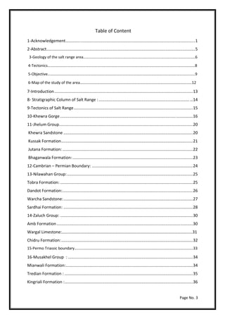Page No. 3
Table of Content
1-Acknowledgement………….......................................................................................................1
2-Abstract...................................................................................................................................5
3-Geology of the salt range area………………………………………………………………………………………………………6
4-Tectonics………………………….……………………………………………………………………………………………………………8
5-Objective……………………………………………………………………………………………………………………………………….9
6-Map of the study of the area………………………………………………………………………………………………………12
7-Introduction..........................................................................................................................13
8- Stratigraphic Column of Salt Range :................................................................................…14
9-Tectonics of Salt Range.........................................................................................................15
10-Khewra Gorge......................................................................................................…………….16
11-Jhelum Group......................................................................................................................20
Khewra Sandstone ..................................................................................................................20
Kussak Formation....................................................................................................................21
Jutana Formation:...................................................................................................................22
Bhaganwala Formation:..........................................................................................................23
12-Cambrian – Permian Boundary: .........................................................................................24
13-Nilawahan Group:...............................................................................................................25
Tobra Formation: .....................................................................................................................25
Dandot Formation:...................................................................................................................26
Warcha Sandstone:..................................................................................................................27
Sardhai Formation: ..................................................................................................................28
14-Zaluch Group: .....................................................................................................................30
Amb Formation........................................................................................................................30
Wargal Limestone:…………………………………………………………………………………………………………..…31
Chidru Formation:....................................................................................................................32
15-Permo Triassic boundary…………………………………………………………………………………………………………….33
16-Musakhel Group : ..............................................................................................................34
Mianwali Formation:................................................................................................................34
Tredian Formation : .................................................................................................................35
Kingriali Formation :.................................................................................................................36
 