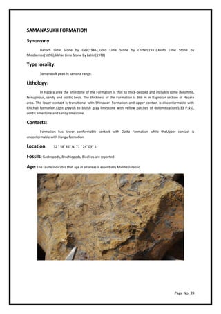 Page No. 39
SAMANASUKH FORMATION
Synonymy
Baroch Lime Stone by Gee(1945),Kioto Lime Stone by Cotter(1933),Kioto Lime Stone by
Middlemiss(1896),Sikhar Lime Stone by Latief(1970)
Type locality:
Samanasuk peak in samana range.
Lithology:
In Hazara area the limestone of the Formation is thin to thick-bedded and includes some dolomitic,
ferruginous, sandy and oolitic beds. The thickness of the Formation is 366 m in Bagnotar section of Hazara
area. The lower contact is transitional with Shinawari Formation and upper contact is disconformable with
Chichali formation.Light grayish to bluish gray limestone with yellow patches of dolomitization(S:33 P:45),
oolitic limestone and sandy limestone.
Contacts:
Formation has lower conformable contact with Datta Formation while theUpper contact is
unconformable with Hangu formation
Location: 32 ° 58’ 85” N; 71 ° 24’ 09” S
Fossils: Gastropods, Brachiopods, Bivalves are reported
Age: The fauna indicates that age in all areas is essentially Middle Jurassic.
 