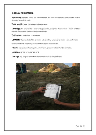 Page No. 40
CHICHALI FORMATION.
Synonymy: Gee 1945 named it as beleminite beds. The name has been since formuliesed as chichali
formation by Danilchik 1961.
Type locality: Near Chichali pass in Surghar range.
Lithology: It is comprised of a lower sandy glauconitic, phosphatic shale member, a middle sandstone
member and an upper glauconitic sandstone member.
Thickness: It varies from 12 -17 meters.
Contacts: Upper contact of this formation with over lying lumshiwal formation and is confirmable.
Lower contact with underlying samanasuth formation is disconfirmable.
Fossils: cephopods such as mayaites, belemnopsis, gerardi have been found in formation.
Location: 32 ° 99’ 69” N; 71 ° 40’ 32” S
7.3.8-Age: Age assigned to this formation is late Jurassic to early cretaceous.
 