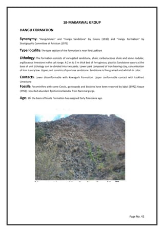 Page No. 42
18-MAKARWAL GROUP
HANGU FORMATION
Synonymy: “HanguShales” and “Hangu Sandstone” by Davies (1930) and “Hangu Formation” by
Stratigraphic Committee of Pakistan (1973)
Type locality: The type section of the formation is near fort Lockhart
Lithology: The formation consists of variegated sandstone, shale, carbonaceous shale and some nodular,
argillaceous limestone in the salt range. A 2 m to 3 m thick bed of ferruginous, pisolitic Sandstone occurs at the
base of unit Lithology can be divided into two parts. Lower part composed of iron bearing clay, concentration
of iron is very low. Upper part consists of quartose sandstone. Sandstone is fine grained and whitish in color.
Contacts: Lower disconformable with Kawagarh Formation. Upper conformable contact with Lockhart
Limestone
Fossils: Foraminifers with some Corals, gastropods and bivalves have been reported by lqbal (1972).Haque
(1956) recorded abundant Epistominelladubia from Nammal gorge.
Age: On the basis of fossils Formation has assigned Early Paleocene age.
 