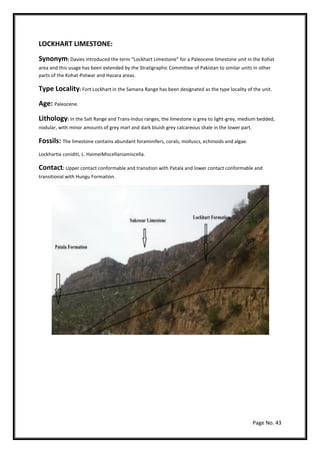 Page No. 43
LOCKHART LIMESTONE:
Synonym: Davies introduced the term “Lockhart Limestone” for a Paleocene limestone unit in the Kohat
area and this usage has been extended by the Stratigraphic Committee of Pakistan to similar units in other
parts of the Kohat-Potwar and Hazara areas.
Type Locality: Fort Lockhart in the Samana Range has been designated as the type locality of the unit.
Age: Paleocene.
Lithology: In the Salt Range and Trans-Indus ranges, the limestone is grey to light-grey, medium bedded,
nodular, with minor amounts of grey marl and dark bluish grey calcareous shale in the lower part.
Fossils: The limestone contains abundant foraminifers, corals, molluscs, echinoids and algae.
Lockhartia coniditi, L. HaimeiMiscellaniamiscella.
Contact: Upper contact conformable and transition with Patala and lower contact conformable and
transitional with Hungu Formation.
 