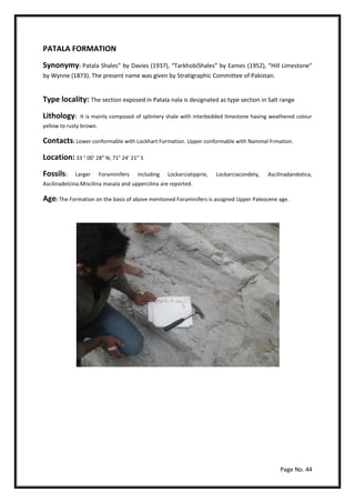 Page No. 44
PATALA FORMATION
Synonymy: Patala Shales” by Davies (1937), “TarkhobiShales” by Eames (1952), “Hill Limestone”
by Wynne (1873). The present name was given by Stratigraphic Committee of Pakistan.
Type locality: The section exposed in Patala nala is designated as type section in Salt range
Lithology: It is mainly composed of splintery shale with interbedded limestone having weathered colour
yellow to rusty brown.
Contacts: Lower conformable with Lockhart Formation. Upper conformable with Nammal Frmation.
Location: 33 ° 00’ 28” N; 71° 24’ 21” S
Fossils: Larger Foraminifers including Lockarciatipprie, Lockarciacondety, Ascilinadandotica,
Ascilinadelcina.Miscilina masala and uppercilina are reported.
Age: The Formation on the basis of above mentioned Foraminifers is assigned Upper Paleocene age.
 