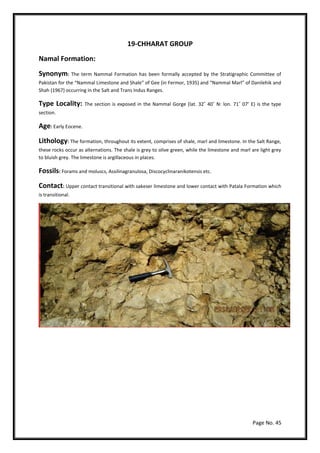 Page No. 45
19-CHHARAT GROUP
Namal Formation:
Synonym: The term Nammal Formation has been formally accepted by the Stratigraphic Committee of
Pakistan for the “Nammal Limestone and Shale” of Gee (in Fermor, 1935) and “Nammal Marl” of Danilehik and
Shah (1967) occurring in the Salt and Trans Indus Ranges.
Type Locality: The section is exposed in the Nammal Gorge (lat. 32˚ 40˚ N: lon. 71˚ 07’ E) is the type
section.
Age: Early Eocene.
Lithology: The formation, throughout its extent, comprises of shale, marl and limestone. In the Salt Range,
these rocks occur as alternations. The shale is grey to olive green, while the limestone and marl are light grey
to bluish grey. The limestone is argillaceous in places.
Fossils: Forams and moluscs, Assilinagranulosa, Discocyclinaranikotensis etc.
Contact: Upper contact transitional with sakeser limestone and lower contact with Patala Formation which
is transitional.
 