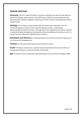 Page No. 46
SAKESAR LIMESTONE
Synonymy: The term "Sakesar Limestone" has been introduced by Gee after the peak Sakesar in
theCentral Salt Range. Sakesar Peak (lat. 32°31'30"N; long. 71°36'E), Central Salt Range.Principal
reference section is Bhadrar village (lat. 32°41'N; long. 72°31'E) in Eastern Salt Range,Jhelum district,
Punjab Province.
Lithology: The Formation consists predominantly of limestone with subordinate marl. The
limestonethroughout its extent is cream colored to light grey, nodular, usually massive
withconsiderable development of chert in the upper part.In the mapped area, the Sakesar limestone
is composed of dense homogeneous limestonewhich varies from light grey to dark grey in color. It is
massive too thick bedded and is highlyfossiliferous at places.
Distribution and Thickness:It is widely distributed in the northern part of the mapped area. It
is not measured in theMapped Area.
Contacts: The Formation conformably overlies the Namal Formation.
Fossils: The Sakesar Limestone has a sporadic capricious distribution of fossils. Foraminifers are
mostabundant followed in numbers by mollusks and echinoids.
Age: On the base of fauna, Early Eocene age has been given to this unit (Kazmi and Abbasi, 2008)
 