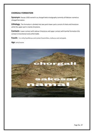 Page No. 47
CHORGALI FORMATION
Synonym: Pascoe 1920 named it as chorgali beds stratigraphy commity of Pakistan named as
chorgali formation.
Lithology: The formation is divided into two parts lower parts consist of shale and limestone
while the upper part is mainly limestone.
Contacts: Lower contact with sakesar limestone and upper contact with kamlial formation this
contact is transitional and conformable.
Fossils: It is richly fossiliferous and contain foraminifera, molluscus and ostropods.
Age: Early Eocene.
 