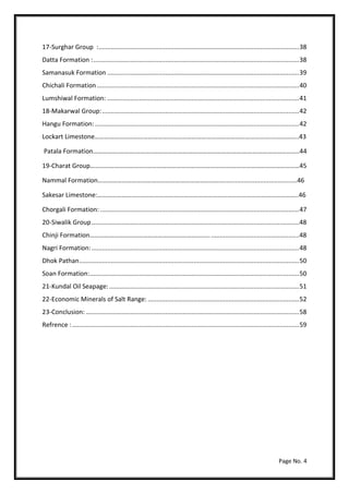 Page No. 4
17-Surghar Group :..................................................................................................................38
Datta Formation :.....................................................................................................................38
Samanasuk Formation .............................................................................................................39
Chichali Formation...................................................................................................................40
Lumshiwal Formation: .............................................................................................................41
18-Makarwal Group:................................................................................................................42
Hangu Formation: ....................................................................................................................42
Lockart Limestone……………………………………………………………………………………………….……………..43
Patala Formation…………….……….………..……………………………………………….……………………………..44
19-Charat Group……………………………..………………………………………….………………………………………45
Nammal Formation…………………………………………………………………............................................46
Sakesar Limestone:…………………..………………………………………………………………………………………..46
Chorgali Formation: .................................................................................................................47
20-Siwalik Group......................................................................................................................48
Chinji Formation………………………………………………………….…......................................................48
Nagri Formation:......................................................................................................................48
Dhok Pathan.............................................................................................................................50
Soan Formation:.......................................................................................................................50
21-Kundal Oil Seapage:............................................................................................................51
22-Economic Minerals of Salt Range: ......................................................................................52
23-Conclusion: .........................................................................................................................58
Refrence :.................................................................................................................................59
 