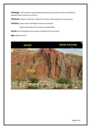 Page No. 49
Lithology: The formation is represented by sandstone and clay beds. Minor intercalation of
yellowish brown siltstone are common.
Thickness: Maximum thickness is 1820 at SE of Khair e Murat Range in the potwar area.
Contacts: Lower contact with Nagri formation; transitional.
Upper contact with soan formation; disconfirmable.
Fossils: Rich vertebrate fauna has been recorded from this formation
Age: Middle Pliocene.
 