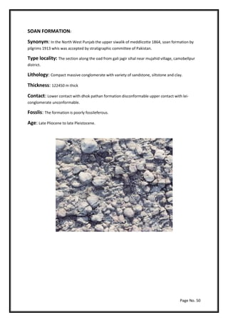 Page No. 50
SOAN FORMATION:
Synonym: In the North West Punjab the upper siwalik of meddlicotte 1864, soan formation by
pilgrims 1913 whis was accepted by stratigraphic committee of Pakistan.
Type locality: The section along the oad from gali jagir sihal near mujahid village, camobellpur
district.
Lithology: Compact massive conglomerate with variety of sandstone, siltstone and clay.
Thickness: 122450 m thick
Contact: Lower contact with dhok pathan formation disconformable upper contact with lei-
conglomerate unconformable.
Fosslis: The formation is poorly fossileferous.
Age: Late Pliocene to late Pleistocene.
 