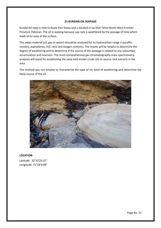 Page No. 51
21-KUNDAN OIL SEAPAGE
Kundal Oil seep is next to Kaala Pani Nalaa and is located in Isa khel Tehsil North-West Frontier
Province, Pakistan. The oil is seeping because cap rock is weathered by the passage of time which
leads oil to seep at the surface.
The seeps material (oil, gas or water) should be analyzed for its hydrocarbon range n-paraffin
content, asphaltenes, H/C ratio and Oxygen contents. The results will be helpful to determine the
degree of weathering and to determine if the source of the seepage is related to any subsurface
accumulation and reservoir. The more comprehensive gas chromatography-mass spectrometry
analyses will assist for establishing the seep with known crude oils or source rock extracts in the
area.
The method you can employ to characterize the type of oil, level of weathering and determine the
likely source of the oil.
LOCATION
Latitude: 32°32'23.37"
Longitude: 71°18'9.08"
 