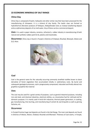 Page No. 52
22-ECONOMIC MINERALS OF SALT RANGE
China Clay
China Clay is composed of kaolin, halloysite and other similar clay that have been processed for the
manufacturing of chinaware. It is a mineral of clay family. The kaolin clays are formed as
hydrothermal alteration products of feldspars, feldspathoidal rocks as residual weathering deposit
and as sedimentary deposits of ice melt water. Any of these can be a commercial deposit.
Uses: It is used in paper industry, ceramics, refractory’s, rubber industry in manufacturing of both
natural and synthetic rubber paint & ink, plastics and insecticides.
Occurrence: China clay is found in Punjab in Districts of Chakwal, Khushab, Mianwali, Attock and
D.G. Khan.
Coal
Coal is the general name for the naturally occurring commonly stratified rocklike brown to black
derivative of forest vegetation that accumulated initially in sedimentary rocks. By burial and
subsequent geological processes, coal is progressively compressed, indurated and finally altered into
graphite or graphite like material.
Uses
The coal may be used for a great variety of purposes, such as general industrial purposes, including
iron and steel, and chemical industries, electrical utilities, as a locomotive fuel for rail/road and for
domestic purposes. It is mainly used in brick kiln industries, thermal power generation, in cooking,
gas manufacturing, lime burning, and manufacturing of cement & coal briquette as well as ginning
factories, etc.
Occurrence
In Punjab Province huge coal deposits are found in the Salt Range. The main coal deposits are found
in Districts of Attock, Jhelum, Chakwal, Khushab and Mianwali. Thickness of coal seams, in Punjab,
 
