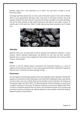 Page No. 53
generally ranges from a few centimeters to 1.5 meters. The coal found in Punjab is of sub-
bituminous quality.
Salt Range Coal fields extend from 12.5 miles north of Khushab to about 15 mile north of Khewra
within an area approximately 100 square miles. Coal occurs in the Patala Formation. Coal seam
ranging in thickness from few inches to a maximum of five feet is available in the whole Salt Range.
The coal has been classified as high volatile bituminous with high ash and sulpher contents. Its
calorific value in BTU varies from 7100 to 11100. Reserves have been estimated to be 75 million
tons.
Dolomite
Dolomite, when pure, has equal parts of calcium carbonate and magnesium carbonate. In nature
however, calcium carbonate predominates, and dolomite has clay, sand and other impurities.
Dolomite occurs in various colures ranging from nearly white to nearly black; also in various shades
of brown, red and yellow.
Uses
Dolomite is used for building statuary monumental and ornamental purposes as a source of
magnesia and as refractory material. It is also used as agricultural fertilizer, especially for magnesium
deficient areas, in Chromate manufacturing sugar refining.
Occurrence
The main deposits include Barbara deposits of Kuch near Kalabagh in District Mianwali. The Dolomite
deposits are also found near Datta Nala (about 11 km North East of Makerwal). Doya-Lunda, Normia
and Punnu (Near coal mines of Mulla Khel) and near Burikhel in District Mianwali. The thickness of
the deposits ranges from 200 to 300 ft. The dolomite deposits of District Mianwali are mainly found
in Kingriali Formation of Triassic age. The deposits of dolomite are found near Wagh and Nila Wahn
in Districts of Chakwal & Khushab which are found in the Salt Range Formation of Pre-Cambrian age
and Jutana Formation of Cambrian age. Dolomite deposits are also available in Kala Chitta Range of
Kingriali Formation in District Attock.
 