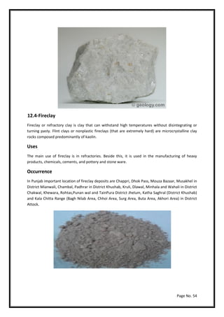 Page No. 54
12.4-Fireclay
Fireclay or refractory clay is clay that can withstand high temperatures without disintegrating or
turning pasty. Flint clays or nonplastic fireclays (that are extremely hard) are microcrystalline clay
rocks composed predominantly of kaolin.
Uses
The main use of fireclay is in refractories. Beside this, it is used in the manufacturing of heavy
products, chemicals, cements, and pottery and stone ware.
Occurrence
In Punjab important location of fireclay deposits are Chappri, Dhok Pass, Mouza Bazaar, Musakhel in
District Mianwali, Chambal, Padhrar in District Khushab, Kruli, Dlawal, Minhala and Wahali in District
Chakwal, Khewara, Rohtas,Punan wal and TainPura District Jhelum, Katha Saghral (District Khushab)
and Kala Chitta Range (Bagh Nilab Area, Chhoi Area, Surg Area, Buta Area, Akhori Area) in District
Attock.
 