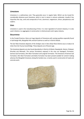 Page No. 56
Limestone
Limestone is a sedimentary rock. They generally occur in regular beds. Which can be traced for
considerable distances pure limestone, which is rare in nature is calcium carbonate. Usually it has
impurities like clay, sand and compounds of iron, aluminum, magnesium, silicon, phosphorous and
sulphur.
Uses
Limestone is used in the manufacturing of lime. It is main ingredient of cement industry; it is also
used in blocks or as aggregates in construction in chemical work and in glass industry.
Occurrence
In the Punjab Province, there are huge deposits of limestone with varying qualities especially found
in Salt Range Hills, Margallah Hills and Koh-Suleman as well as in District Attock.
The Sori Nala limestone deposits of the Zindapir area in Dera Ghazi Khan District occur at about 16
miles from the Taunsa Canal Bridge. These deposits are of Eocene age.
The limestone deposits are also found abundantly in District of Attock, Rawalpindi, Jhelum, Chakwal,
Khushab and Mianwali. The various formations exposed in the area are Kawagarh Formation,
Samana Suk Formation, Shin-Wari Formation and Langriali Formation. The limestone of Samana Suk
Formation, Shin-Wari Formation and Datta Formation has been proved suitable for cement making
whereas the Margallah limestone, being the hardest one, is mainly used in construction of roads and
concrete work.
 