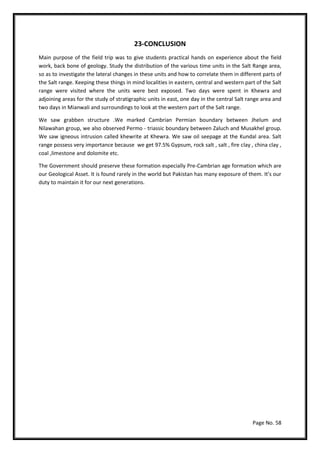 Page No. 58
23-CONCLUSION
Main purpose of the field trip was to give students practical hands on experience about the field
work, back bone of geology. Study the distribution of the various time units in the Salt Range area,
so as to investigate the lateral changes in these units and how to correlate them in different parts of
the Salt range. Keeping these things in mind localities in eastern, central and western part of the Salt
range were visited where the units were best exposed. Two days were spent in Khewra and
adjoining areas for the study of stratigraphic units in east, one day in the central Salt range area and
two days in Mianwali and surroundings to look at the western part of the Salt range.
We saw grabben structure .We marked Cambrian Permian boundary between Jhelum and
Nilawahan group, we also observed Permo - triassic boundary between Zaluch and Musakhel group.
We saw igneous intrusion called khewrite at Khewra. We saw oil seepage at the Kundal area. Salt
range possess very importance because we get 97.5% Gypsum, rock salt , salt , fire clay , china clay ,
coal ,limestone and dolomite etc.
The Government should preserve these formation especially Pre-Cambrian age formation which are
our Geological Asset. It is found rarely in the world but Pakistan has many exposure of them. It’s our
duty to maintain it for our next generations.
 