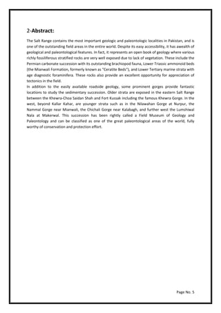Page No. 5
2-Abstract:
The Salt Range contains the most important geologic and paleontologic localities in Pakistan, and is
one of the outstanding field areas in the entire world. Despite its easy accessibility, it has awealth of
geological and paleontological features. In fact, it represents an open book of geology where various
richly fossiliferous stratified rocks are very well exposed due to lack of vegetation. These include the
Permian carbonate succession with its outstanding brachiopod fauna, Lower Triassic ammonoid beds
(the Mianwali Formation, formerly known as "Ceratite Beds"), and Lower Tertiary marine strata with
age diagnostic foraminifera. These rocks also provide an excellent opportunity for appreciation of
tectonics in the field.
In addition to the easily available roadside geology, some prominent gorges provide fantastic
locations to study the sedimentary succession. Older strata are exposed in the eastern Salt Range
between the Khewra-Choa Saidan Shah and Fort Kussak including the famous Khewra Gorge. In the
west, beyond Kallar Kahar, are younger strata such as in the Nilawahan Gorge at Nurpur, the
Nammal Gorge near Mianwali, the Chichali Gorge near Kalabagh, and further west the Lumshiwal
Nala at Makerwal. This succession has been rightly called a Field Museum of Geology and
Paleontology and can be classified as one of the great paleontological areas of the world, fully
worthy of conservation and protection effort.
 