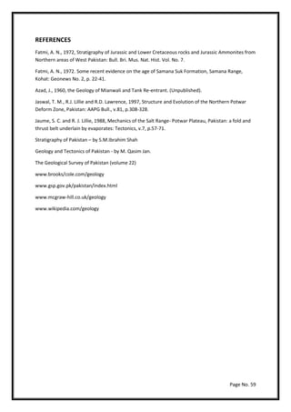Page No. 59
REFERENCES
Fatmi, A. N., 1972, Stratigraphy of Jurassic and Lower Cretaceous rocks and Jurassic Ammonites from
Northern areas of West Pakistan: Bull. Bri. Mus. Nat. Hist. Vol. No. 7.
Fatmi, A. N., 1972. Some recent evidence on the age of Samana Suk Formation, Samana Range,
Kohat: Geonews No. 2, p. 22-41.
Azad, J., 1960, the Geology of Mianwali and Tank Re-entrant. (Unpublished).
Jaswal, T. M., R.J. Lillie and R.D. Lawrence, 1997, Structure and Evolution of the Northern Potwar
Deform Zone, Pakistan: AAPG Bull., v.81, p.308-328.
Jaume, S. C. and R. J. Lillie, 1988, Mechanics of the Salt Range- Potwar Plateau, Pakistan: a fold and
thrust belt underlain by evaporates: Tectonics, v.7, p.57-71.
Stratigraphy of Pakistan – by S.M.Ibrahim Shah
Geology and Tectonics of Pakistan - by M. Qasim Jan.
The Geological Survey of Pakistan (volume 22)
www.brooks/cole.com/geology
www.gsp.gov.pk/pakistan/index.html
www.mcgraw-hill.co.uk/geology
www.wikipedia.com/geology
 