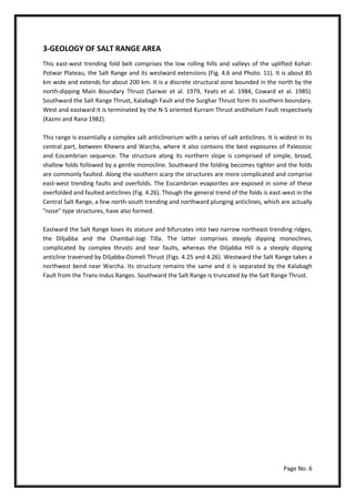 Page No. 6
3-GEOLOGY OF SALT RANGE AREA
This east-west trending fold belt comprises the low rolling hills and valleys of the uplifted Kohat-
Potwar Plateau, the Salt Range and its westward extensions (Fig. 4.6 and Photo. 11). It is about 85
km wide and extends for about 200 km. It is a discrete structural zone bounded in the north by the
north-dipping Main Boundary Thrust (Sarwar et al. 1979, Yeats et al. 1984, Coward et al. 1985).
Southward the Salt Range Thrust, Kalabagh Fault and the Surghar Thrust form its southern boundary.
West and eastward it is terminated by the N-S oriented Kurram Thrust andJhelum Fault respectively
(Kazmi and Rana 1982).
This range is essentially a complex salt anticlinorium with a series of salt anticlines. It is widest in its
central part, between Khewra and Warcha, where it also contains the best exposures of Paleozoic
and Eocambrian sequence. The structure along its northern slope is comprised of simple, broad,
shallow folds followed by a gentle monocline. Southward the folding becomes tighter and the folds
are commonly faulted. Along the southern scarp the structures are more complicated and comprise
east-west trending faults and overfolds. The Eocambrian evaporites are exposed in some of these
overfolded and faulted anticlines (Fig. 4.26). Though the general trend of the folds is east-west in the
Central Salt Range, a few north-south trending and northward plunging anticlines, which are actually
"nose" type structures, have also formed.
Eastward the Salt Range loses its stature and bifurcates into two narrow northeast trending ridges,
the Diljabba and the Chambal-Jogi Tilla. The latter comprises steeply dipping monoclines,
complicated by complex thrusts and tear faults, whereas the Diljabba Hill is a steeply dipping
anticline traversed by Diljabba-Domeli Thrust (Figs. 4.25 and 4.26). Westward the Salt Range takes a
northwest bend near Warcha. Its structure remains the same and it is separated by the Kalabagh
Fault from the Trans-Indus Ranges. Southward the Salt Range is truncated by the Salt Range Thrust.
 