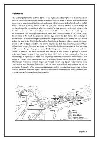 Page No. 8
4-Tectonics
The Salt Range forms the southern border of the hydrocarbon-bearingPotowar Basin in northern
Pakistan, along the northwestern margin of theIndo-Pakistani Plate. It derives its name from the
occurrence of giganticdeposits of rock salt embedded in the Precambrian bright red marls of theSalt
Range Formation (formerly known as the "Punjab Saline Series"). Stratain the Salt Range dip
northwards into the Potowar Basin where non-marine Tertiary sediments, collectively known as the
Siwaliks, are exposed with awealth of vertebrate fossils. The southern face of the Salt Range is an
escarpment that rises abruptlyfrom the Punjab Plains with a junction marked by the Frontal Thrust.
Blockfaulting is the most characteristic tectonic style within the Salt Range. TheSalt Range is
essentially an East-West trending elongated narrow trough bounded on the east by the River Jhelum
and on the west by the River Indus.Beyond the River Indus at Kalabagh, it takes a sharp turn to run
almost in aNorth-South direction. The entire mountainous belt has, therefore, previouslybeen
differentiated into the Cis-Indus Salt Range and Trans-Indus Salt Rangenow known as The Salt Range
and Trans-Indus Surghar Range, respectively. The Salt Range is one of the most important geological
regions in Pakistan. Itis easily accessible and displays a wide variety of geological features
andpaleontological remains. It has, therefore, been rightly called a field museumof geology and
paleontology. It represents an open book of geology withrichly fossiliferous stratified rocks that
include a Permian carbonatesuccession with brachiopods, Lower Triassic ammonite bearing beds
(theMianwali Formation, formerly known as "Ceratite Beds") and Lower Tertiarymarine strata
composed of age diagnostic foraminifera. All the strata areexcellently exposed due to lack of
vegetation. The quality of the exposurealso provides excellent opportunities to appreciate tectonic
features in thefield. The Salt Range is, therefore, of international scientific and educationalvalue, and
is highly worthy of conservation and preservation.
 