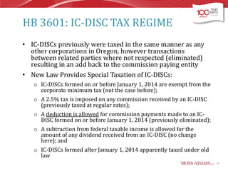 HB 3601: IC-DISC TAX REGIME
• IC-DISCs previously were taxed in the same manner as any
other corporations in Oregon, however transactions
between related parties where not respected (eliminated)
resulting in an add back to the commission paying entity
• New Law Provides Special Taxation of IC-DISCs:
o IC-DISCs formed on or before January 1, 2014 are exempt from the
corporate minimum tax (not the case before);

o A 2.5% tax is imposed on any commission received by an IC-DISC
(previously taxed at regular rates);
o A deduction is allowed for commission payments made to an ICDISC formed on or before January 1, 2014 (previously eliminated);
o A subtraction from federal taxable income is allowed for the
amount of any dividend received from an IC-DISC (no change
here); and
o IC-DISCs formed after January 1, 2014 apparently taxed under old
law
10

 