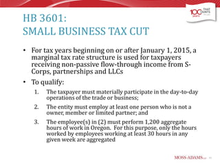 HB 3601:
SMALL BUSINESS TAX CUT
• For tax years beginning on or after January 1, 2015, a
marginal tax rate structure is used for taxpayers
receiving non-passive flow-through income from SCorps, partnerships and LLCs
• To qualify:
1.
2.

3.

The taxpayer must materially participate in the day-to-day
operations of the trade or business;
The entity must employ at least one person who is not a
owner, member or limited partner; and
The employee(s) in (2) must perform 1,200 aggregate
hours of work in Oregon. For this purpose, only the hours
worked by employees working at least 30 hours in any
given week are aggregated
11

 