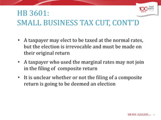 HB 3601:
SMALL BUSINESS TAX CUT, CONT’D
• A taxpayer may elect to be taxed at the normal rates,
but the election is irrevocable and must be made on
their original return
• A taxpayer who used the marginal rates may not join
in the filing of composite return

• It is unclear whether or not the filing of a composite
return is going to be deemed an election

13

 