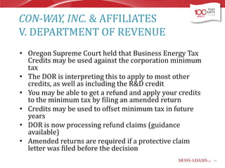 CON-WAY, INC. & AFFILIATES
V. DEPARTMENT OF REVENUE
• Oregon Supreme Court held that Business Energy Tax
Credits may be used against the corporation minimum
tax
• The DOR is interpreting this to apply to most other
credits, as well as including the R&D credit
• You may be able to get a refund and apply your credits
to the minimum tax by filing an amended return
• Credits may be used to offset minimum tax in future
years
• DOR is now processing refund claims (guidance
available)
• Amended returns are required if a protective claim
letter was filed before the decision
14

 
