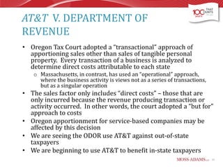 AT&T V. DEPARTMENT OF
REVENUE
• Oregon Tax Court adopted a “transactional” approach of
apportioning sales other than sales of tangible personal
property. Every transaction of a business is analyzed to
determine direct costs attributable to each state
o Massachusetts, in contrast, has used an “operational” approach,
where the business activity is views not as a series of transactions,
but as a singular operation

• The sales factor only includes “direct costs” – those that are
only incurred because the revenue producing transaction or
activity occurred. In other words, the court adopted a “but for”
approach to costs
• Oregon apportionment for service-based companies may be
affected by this decision
• We are seeing the ODOR use AT&T against out-of-state
taxpayers
• We are beginning to use AT&T to benefit in-state taxpayers
15

 