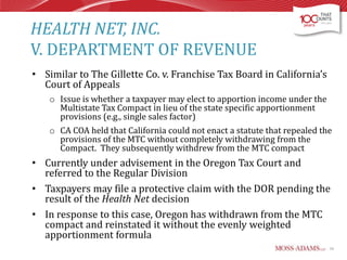 HEALTH NET, INC.
V. DEPARTMENT OF REVENUE
• Similar to The Gillette Co. v. Franchise Tax Board in California’s
Court of Appeals
o Issue is whether a taxpayer may elect to apportion income under the
Multistate Tax Compact in lieu of the state specific apportionment
provisions (e.g., single sales factor)
o CA COA held that California could not enact a statute that repealed the
provisions of the MTC without completely withdrawing from the
Compact. They subsequently withdrew from the MTC compact

• Currently under advisement in the Oregon Tax Court and
referred to the Regular Division
• Taxpayers may file a protective claim with the DOR pending the
result of the Health Net decision
• In response to this case, Oregon has withdrawn from the MTC
compact and reinstated it without the evenly weighted
apportionment formula
16

 