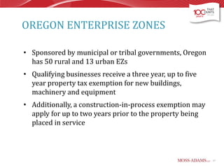 OREGON ENTERPRISE ZONES
• Sponsored by municipal or tribal governments, Oregon
has 50 rural and 13 urban EZs

• Qualifying businesses receive a three year, up to five
year property tax exemption for new buildings,
machinery and equipment
• Additionally, a construction-in-process exemption may
apply for up to two years prior to the property being
placed in service

17

 