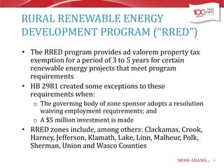 RURAL RENEWABLE ENERGY
DEVELOPMENT PROGRAM (“RRED”)
• The RRED program provides ad valorem property tax
exemption for a period of 3 to 5 years for certain
renewable energy projects that meet program
requirements
• HB 2981 created some exceptions to these
requirements when:
o The governing body of zone sponsor adopts a resolution
waiving employment requirements; and
o A $5 million investment is made

• RRED zones include, among others: Clackamas, Crook,
Harney, Jefferson, Klamath, Lake, Linn, Malheur, Polk,
Sherman, Union and Wasco Counties
19

 