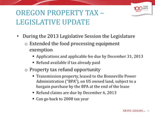 OREGON PROPERTY TAX –
LEGISLATIVE UPDATE
• During the 2013 Legislative Session the Legislature
o Extended the food processing equipment
exemption
 Applications and applicable fee due by December 31, 2013
 Refund available if tax already paid

o Property tax refund opportunity
 Transmission property, leased to the Bonneville Power
Administration (“BPA”), on US owned land, subject to a
bargain purchase by the BPA at the end of the lease
 Refund claims are due by December 6, 2013
 Can go back to 2008 tax year
20

 