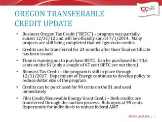 OREGON TRANSFERABLE
CREDIT UPDATE
• Business Oregon Tax Credit (“BETC”) – program was partially
sunset 12/31/12 and will be officially sunset 7/1/2014. Many
projects are still being completed that will generate credits
• Credits can be transferred for 24 months after their final certificate
has been issued
• Time is running out to purchase BETC. Can be purchased for 73.6
cents on the $1 (only a couple of 67 cent BETC are out there)
• Biomass Tax Credit – the program is still in place through
12/31/2017. Department of Energy continues to develop policy to
reduce dollar size of the program
• Credits can be purchased for 90 cents on the $1 and used
immediately
• Film Credit/Renewable Energy Grant Credit – Both credits are
transferred through the auction process. Bids open at 95 cents.
Opportunity for individuals to reduce federal AMT
21

 