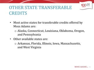 OTHER STATE TRANSFERABLE
CREDITS
• Most active states for transferable credits offered by
Moss Adams are:
o Alaska, Connecticut, Louisiana, Oklahoma, Oregon,
and Pennsylvania
• Other available states are:
o Arkansas, Florida, Illinois, Iowa, Massachusetts,
and West Virginia

22

 